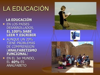 LA EDUCACIÓN
    LA EDUCACIÓN
   EN LOS PAÍSES
    DESARROLLADOS,
    EL 100% SABE
    LEER Y ESCRIBIR
   AUNQUE UN 20%
    TIENE PROBLEMAS
    DE COMPRENSIÓN
    (ANALFABETISMO
    FUNCIONAL)
   EN EL 3er MUNDO,
    EL 40% ES
    ANALFABETO
 