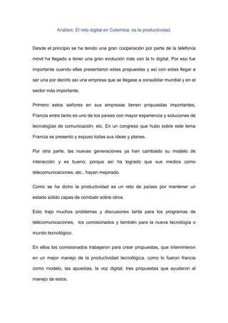 Análisis: El reto digital en Colombia: es la productividad.


Desde el principio se ha tenido una gran cooperación por parte de la telefonía

móvil ha llegado a tener una gran evolución más con la tv digital. Por eso fue

importante cuando ellas presentaron estas propuestas y así con estas llegar a

ser una por decirlo así una empresa que se llegase a consolidar mundial y en el

sector más importante.


Primero estos señores en sus empresas tienen propuestas importantes,

Francia entre tanto es uno de los países con mayor experiencia y soluciones de

tecnologías de comunicación, etc. En un congreso que hubo sobre este tema

Francia se presento y expuso todas sus ideas y planes.


Por otra parte, las nuevas generaciones ya han cambiado su modelo de

interacción y es bueno, porque así ha logrado que sus medios como

telecomunicaciones, etc., hayan mejorado.


Como se ha dicho la productividad es un reto de países por mantener un

estado sólido capas de combatir sobre otros.


Esto trajo muchos problemas y discusiones tanta para los programas de

telecomunicaciones, los comisionados y también para la nueva tecnología o

mundo tecnológico.


En ellos los comisionados trabajaron para crear propuestas, que intervinieron

en un mejor manejo de la productividad tecnológica, como lo fueron francia

como modelo, las apuestas, la voz digital, tres propuestas que ayudaron al

manejo de estos.
 
