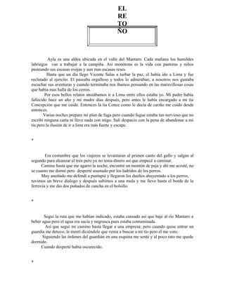 Ayla es una aldea ubicada en el valle del Mantaro. Cada mañana los humildes
labriegos van a trabajar a la campiña. Así monótona es la vida con pastoras y niños
pasteando sus escasas ovejas y aun mas escasas reses.
Hasta que un día llego Vicente Salas a turbar la paz, el había ido a Lima y fue
reclutado al ejercito. El paseaba orgulloso y todos lo admiraban; a nosotros nos gustaba
escuchar sus aventuras y cuando terminaba nos íbamos pensando en las maravillosas cosas
que había mas halla de los cerros.
Por esos bellos relatos ansiábamos ir a Lima entre ellos estaba yo. Mi padre había
fallecido hace un año y mi madre días después, pero antes le había encargado a mi tía
Concepción que me cuide. Entonces la tía Conce como le decía de cariño me cuido desde
entonces.
Varias noches prepare mi plan de fuga pero cuando fugue estaba tan nervioso que no
escribí ninguna carta ni lleve nada con migo. Salí despacio con la pena de abandonar a mi
tía pero la ilusión de ir a lima era más fuerte y escape.
*
Era costumbre que los viajeros se levantaran al primen canto del gallo y salgan al
segundo para alcanzar el tren pero yo no tenia dinero así que empecé a caminar.
Camine hasta que me agarro la noche, encontré un montón de paja y ahí me acosté, no
se cuanto me dormí pero desperté asustado por los ladridos de los perros.
Muy asustado me defendí a puntapié y llegaron los dueños ahuyentado a los perros,
tuvimos un breve dialogo y después subimos a una mula y me llevo hasta el borde de la
ferrovía y me dio dos puñados de cancha en el bolsillo.
*
Seguí la ruta que me habían indicado, estaba cansado así que baje al río Mantaro a
beber agua pero el agua era sucia y negrusca pues estaba contaminada.
Así que seguí mi camino hasta llegar a una empresa; pero cuando quise entrar un
guardia me detuvo, le mentí diciéndole que venia a buscar a mi tío pero el me voto.
Siguiendo las órdenes del guardián en una esquina me senté y al poco rato me quede
dormido.
Cuando desperté había oscurecido.
*
EL
RE
TO
ÑO
 