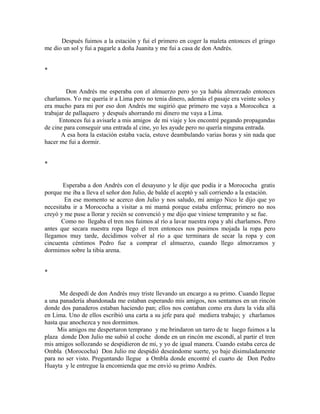 Después fuimos a la estación y fui el primero en coger la maleta entonces el gringo
me dio un sol y fui a pagarle a doña Juanita y me fui a casa de don Andrés.
*
Don Andrés me esperaba con el almuerzo pero yo ya había almorzado entonces
charlamos. Yo me quería ir a Lima pero no tenia dinero, además el pasaje era veinte soles y
era mucho para mi por eso don Andrés me sugirió que primero me vaya a Morocohca a
trabajar de pallaquero y después ahorrando mi dinero me vaya a Lima.
Entonces fui a avisarle a mis amigos de mi viaje y los encontré pegando propagandas
de cine para conseguir una entrada al cine, yo les ayude pero no quería ninguna entrada.
A esa hora la estación estaba vacía, estuve deambulando varias horas y sin nada que
hacer me fui a dormir.
*
Esperaba a don Andrés con el desayuno y le dije que podía ir a Morococha gratis
porque me iba a lleva el señor don Julio, de balde el aceptó y salí corriendo a la estación.
En ese momento se acerco don Julio y nos saludo, mi amigo Nico le dijo que yo
necesitaba ir a Morococha a visitar a mi mamá porque estaba enferma; primero no nos
creyó y me puse a llorar y recién se convenció y me dijo que viniese tempranito y se fue.
Como no llegaba el tren nos fuimos al río a lavar nuestra ropa y ahí charlamos. Pero
antes que secara nuestra ropa llego el tren entonces nos pusimos mojada la ropa pero
llegamos muy tarde, decidimos volver al río a que terminara de secar la ropa y con
cincuenta céntimos Pedro fue a comprar el almuerzo, cuando llego almorzamos y
dormimos sobre la tibia arena.
*
Me despedí de don Andrés muy triste llevando un encargo a su primo. Cuando llegue
a una panadería abandonada me estaban esperando mis amigos, nos sentamos en un rincón
donde dos panaderos estaban haciendo pan; ellos nos contaban como era dura la vida allá
en Lima. Uno de ellos escribió una carta a su jefe para qué mediera trabajo; y charlamos
hasta que anochezca y nos dormimos.
Mis amigos me despertaron temprano y me brindaron un tarro de te luego fuimos a la
plaza donde Don Julio me subió al coche donde en un rincón me escondí, al partir el tren
mis amigos sollozando se despidieron de mi, y yo de igual manera. Cuando estaba cerca de
Ombla (Morococha) Don Julio me despidió deseándome suerte, yo baje disimuladamente
para no ser visto. Preguntando llegue a Ombla donde encontré el cuarto de Don Pedro
Huayta y le entregue la encomienda que me envió su primo Andrés.
 