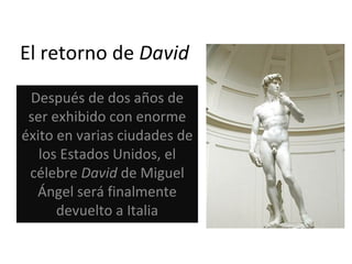 El retorno de  David Después de dos años de ser exhibido con enorme éxito en varias ciudades de los Estados Unidos, el célebre  David  de Miguel Ángel será finalmente devuelto a Italia 