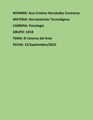 NOMBRE: Ana Cristina Hernández Contreras
MATERIA: Herramientas Tecnológicas
CARRERA: Psicología
GRUPO: 101B
TEMA: El retorno del lirón
FECHA: 15/Septiembre/2015
 