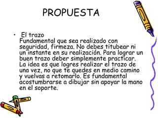 PROPUESTA El trazo Fundamental que sea realizado con seguridad, firmeza. No debes titubear ni un instante en su realización. Para lograr un buen trazo deber simplemente practicar.  La idea es que logres realizar el trazo de una vez, no que te quedes en medio camino y vuelvas a retomarlo. Es fundamental acostumbrarse a dibujar sin apoyar la mano en el soporte.  