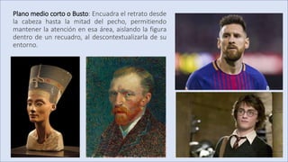 Plano medio corto o Busto: Encuadra el retrato desde
la cabeza hasta la mitad del pecho, permitiendo
mantener la atención en esa área, aislando la figura
dentro de un recuadro, al descontextualizarla de su
entorno.
 