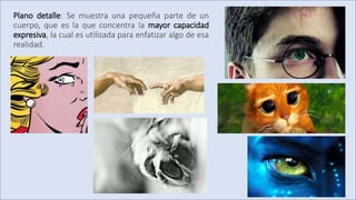 Plano detalle: Se muestra una pequeña parte de un
cuerpo, que es la que concentra la mayor capacidad
expresiva, la cual es utilizada para enfatizar algo de esa
realidad.
 
