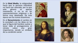 En la Edad Media, la religiosidad
hacía que la persona individual
no fuera tan valorada, por lo que
este género es apenas
inexistente, si no es en las
representaciones religiosas y de
forma muy idealizada. De esta
época son los iconos bizantinos.
En el Renacimiento el cambio en
la sociedad y en las ideas en las
que la figura del hombre vuelve a
tener todo el protagonismo el
retrato cobra una gran
importancia, siendo un símbolo
de su condición social.
 