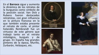 En el Barroco sigue y aumenta
la dinámica de los retratos de
la burguesía como símbolo de
la posición social. Van Dick y
Rubens fueron destacados
retratistas, con gran influencia
en la pintura francesa en la
que también estaba presente
el retrato de corte. el pintor
holandés Rembrandt fue un
virtuoso de este género que
trabajó tanto en el retrato
mitológico, burgués y de
grupo. En España hay grandes
pintores de la época, Murillo,
Zurbarán, Velázquez, etc.
 