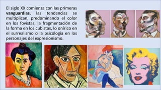 El siglo XX comienza con las primeras
vanguardias, las tendencias se
multiplican, predominando el color
en los fovistas, la fragmentación de
la forma en los cubistas, lo onírico en
el surrealismo o la psicología en los
personajes del expresionismo.
 