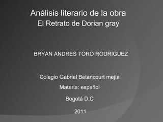 Análisis literario de la obra  El Retrato de Dorian gray  BRYAN ANDRES TORO RODRIGUEZ Colegio Gabriel Betancourt mejía Materia: español Bogotá D.C 2011 
