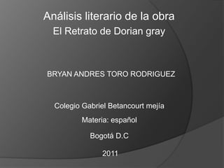 Análisis literario de la obra  El Retrato de Dorian gray  BRYAN ANDRES TORO RODRIGUEZ Colegio Gabriel Betancourt mejía Materia: español Bogotá D.C  2011 