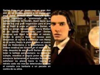 Dorian Gray es un joven con un gran don
que es su belleza, conoce a un pintor con
poca fama llamado Basil Hallward quien
queda impactado y ‘’enamorado’’ de la
belleza estética de Dorian, Basil decía que
Dorian era una gran inspiración para el arte
de el; Basil le pinta un retrato a Dorian, el
tenia un amigo llamado Lord Henry Wotton
el se quedo conversando con Dorian
mientras que Basil le pintaba el retrato,
Dorian le pidió a Basil un receso para
descansar, el se fue a conversar con Henry
en el jardín; Henry le platica sobre un nuevo
tipo de Hedonismo y la importancia de la
belleza estética del hombre en el resto de su
vida, después de esa charla Dorian desearía
tener la belleza para siempre; su deseo se
cumple, mientras el seguía joven su retrato
envejecía lentamente, el buscaba formas de
satisfacer su placer hacia la lujuria, el
retrato cada vez mas se deterioraba cuando
el cometía una barbarie o un pecado en
contra de su alma.
 