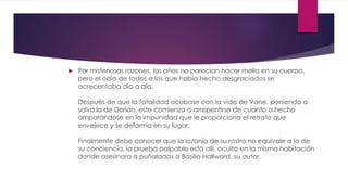  Por misteriosas razones, los años no parecían hacer mella en su cuerpo,
pero el odio de todos a los que había hecho desgraciados se
acrecentaba día a día.
Después de que la fatalidad acabase con la vida de Vane, poniendo a
salvo la de Dorian, este comienza a arrepentirse de cuanto a hecho
amparándose en la impunidad que le proporciona el retrato que
envejece y se deforma en su lugar.
Finalmente debe conocer que la lozanía de su rostro no equivale a la de
su conciencia, la prueba palpable está allí, oculta en la misma habitación
donde asesinara a puñaladas a Basilio Hallward, su autor.
 