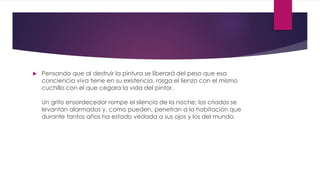  Pensando que al destruir la pintura se liberará del peso que esa
conciencia viva tiene en su existencia, rasga el lienzo con el mismo
cuchillo con el que cegara la vida del pintor.
Un grito ensordecedor rompe el silencio de la noche; los criados se
levantan alarmados y, como pueden, penetran a la habitación que
durante tantos años ha estado vedada a sus ojos y los del mundo.
 