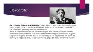 Bibliografía
Oscar Fingal O'Flahertie Wills Wilde (Dublín, Irlanda, entonces perteneciente al
Reino Unido, 16 de octubre de 1854-París, Francia, 30 de noviembre de 1900)
fue un escritor, poeta y dramaturgo irlandés.
Wilde es considerado uno de los dramaturgos más destacados del Londres
victoriano tardío; además, fue una celebridad de la época debido a su gran
y aguzado ingenio. Hoy en día, es recordado por sus epigramas, sus obras de
teatro y la tragedia de su encarcelamiento, seguida de su temprana muerte.
 