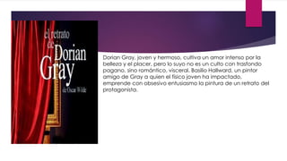 Dorian Gray, joven y hermoso, cultiva un amor intenso por la
belleza y el placer, pero lo suyo no es un culto con trasfondo
pagano, sino romántico, visceral. Basilio Hallward, un pintor
amigo de Gray a quien el físico joven ha impactado,
emprende con obsesivo entusiasmo la pintura de un retrato del
protagonista.
 