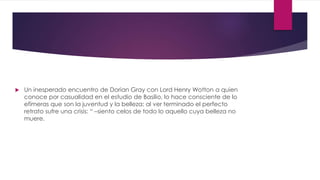  Un inesperado encuentro de Dorian Gray con Lord Henry Wotton a quien
conoce por casualidad en el estudio de Basilio, lo hace consciente de lo
efímeras que son la juventud y la belleza; al ver terminado el perfecto
retrato sufre una crisis: “ –siento celos de todo lo aquello cuya belleza no
muere.
 