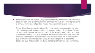  Ante la reacción de Dorian Gray frente al retrato terminado, Basilio intenta
destruirlo con una espátula; lo ama demasiado. El joven se lo impide, ama
el retrato, siente que algo de si mismo hace parte de aquél lienzo.
Dorian Sigue frecuentando a Lord Henry, llevando en compañía de este
cínico e inescrupuloso personaje, una vida superflua y licenciosa. En una
de sus incursiones nocturnas conoce a Sibilla Vane, joven actriz de quién
queda prendado y a la que promete matrimonio retractándose después
inducido por Wotton, ocasionando con ello el suicidio de la muchacha
que realmente enamorada de Gray, no pudo soportar el aparente
desprecio que encerraban sus duras palabras al momento de la ruptura.
 