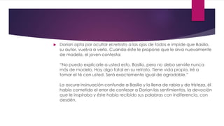  Dorian opta por ocultar el retrato a los ojos de todos e impide que Basilio,
su autor, vuelva a verlo. Cuando éste le propone que le sirva nuevamente
de modelo, el joven contesta:
“No puedo explicarle a usted esto, Basilio, pero no debo servirle nunca
más de modelo. Hay algo fatal en su retrato. Tiene vida propia. Iré a
tomar el té con usted. Será exactamente igual de agradable.”
La oscura insinuación confunde a Basilio y lo llena de rabia y de tristeza, él
había cometido el error de confesar a Dorian los sentimientos, la devoción
que le inspiraba y éste había recibido sus palabras con indiferencia, con
desdén.
 