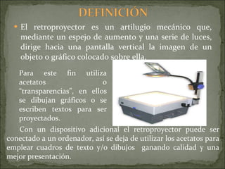El retroproyector es un artilugio mecánico que, mediante un espejo de aumento y una serie de luces, dirige hacia una pantalla vertical la imagen de un objeto o gráfico colocado sobre ella.  Con un dispositivo adicional el retroproyector puede ser conectado a un ordenador, así se deja de utilizar los acetatos para emplear cuadros de texto y/o dibujos  ganando calidad y una mejor presentación. Para este fin utiliza acetatos o “transparencias”, en ellos se dibujan gráficos o se escriben textos para ser proyectados. 