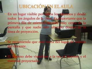 En un lugar visible por todos los alumnos y desde todos  los ángulos de la clase. Es importante que la primera fila de asientos no esté muy cerca de la pantalla y que nadie esté ubicado dentro de la línea de proyección. Se recomienda que esté cerca del lugar de trabajo del docente. El alumno debe visualizar a la vez al docente y el material proyectado. 