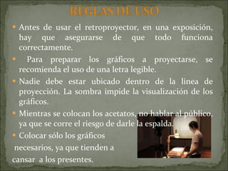 Antes de usar el retroproyector, en una exposición, hay que asegurarse de que todo funciona correctamente. Para preparar los gráficos a proyectarse, se recomienda el uso de una letra legible. Nadie debe estar ubicado dentro de la línea de proyección. La sombra impide la visualización de los gráficos.  Mientras se colocan los acetatos, no hablar al público, ya que se corre el riesgo de darle la espalda. Colocar sólo los gráficos necesarios, ya que tienden a cansar  a los presentes. 