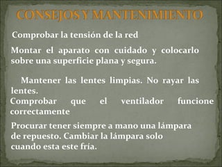Comprobar la tensión de la red Procurar tener siempre a mano una lámpara  de repuesto. Cambiar la lámpara solo cuando esta este fría. Comprobar que el ventilador funcione correctamente Montar el aparato con cuidado y colocarlo sobre una superficie plana y segura. Mantener las lentes limpias. No rayar las lentes. 