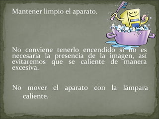 Mantener limpio el aparato. No conviene tenerlo encendido si no es necesaria la presencia de la imagen, así evitaremos que se caliente de manera excesiva. No mover el aparato con la lámpara caliente. 