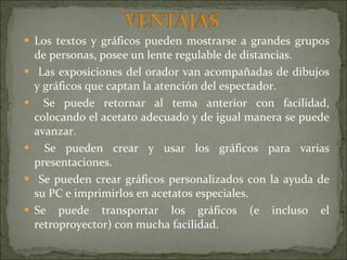 Los textos y gráficos pueden mostrarse a grandes grupos de personas, posee un lente regulable de distancias. Las exposiciones del orador van acompañadas de dibujos y gráficos que captan la atención del espectador. Se puede retornar al tema anterior con facilidad, colocando el acetato adecuado y de igual manera se puede avanzar. Se pueden crear y usar los gráficos para varias presentaciones. Se pueden crear gráficos personalizados con la ayuda de su PC e imprimirlos en acetatos especiales. Se puede transportar los gráficos (e incluso el retroproyector) con mucha facilidad. 