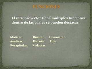 El retroproyector tiene múltiples funciones, dentro de las cuales se pueden destacar: Motivar.  Ilustrar.  Demostrar. Analizar.  Discutir.  Fijar. Recapitular.  Redactar. 