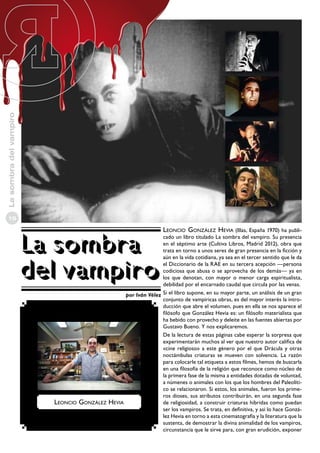 La sombra del vampiro
10

La sombra
del vampiro

Leoncio González Hevia (Illas, España 1970) ha publi-

cado un libro titulado La sombra del vampiro. Su presencia
en el séptimo arte (Cultiva Libros, Madrid 2012), obra que
trata en torno a unos seres de gran presencia en la ficción y
aún en la vida cotidiana, ya sea en el tercer sentido que le da
el Diccionario de la RAE en su tercera acepción —persona
codiciosa que abusa o se aprovecha de los demás— ya en
los que denotan, con mayor o menor carga espiritualista,
debilidad por el encarnado caudal que circula por las venas.
por Iván Vélez Si el libro supone, en su mayor parte, un análisis de un gran
conjunto de vampíricas obras, es del mayor interés la introducción que abre el volumen, pues en ella se nos aparece el
filósofo que González Hevia es: un filósofo materialista que
ha bebido con provecho y deleite en las fuentes abiertas por
Gustavo Bueno. Y nos explicaremos.
De la lectura de estas páginas cabe esperar la sorpresa que
experimentarán muchos al ver que nuestro autor califica de
«cine religioso» a este género por el que Drácula y otras
noctámbulas criaturas se mueven con solvencia. La razón
para colocarle tal etiqueta a estos filmes, hemos de buscarla
en una filosofía de la religión que reconoce como núcleo de
la primera fase de la misma a entidades dotadas de voluntad,
a númenes o animales con los que los hombres del Paleolítico se relacionaron. Si estos, los animales, fueron los primeros dioses, sus atributos contribuirán, en una segunda fase
Leoncio González Hevia
de religiosidad, a construir criaturas híbridas como puedan
ser los vampiros. Se trata, en definitiva, y así lo hace González Hevia en torno a esta cinematografía y la literatura que la
sustenta, de demostrar la divina animalidad de los vampiros,
circunstancia que le sirve para, con gran erudición, exponer

 