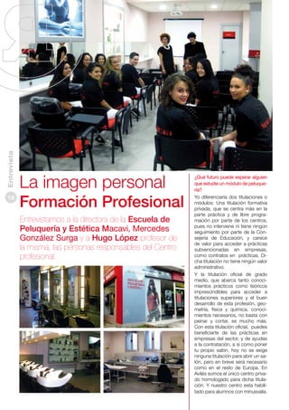 Entrevista
12

La imagen personal
Formación Profesional
Entrevistamos a la directora de la Escuela de
Peluquería y Estética Macavi, Mercedes
González Surga y a Hugo López profesor de
la misma, las personas responsables del Centro
profesional.

¿Qué futuro puede esperar alguien
que estudie un módulo de peluquería?
Yo diferenciaría dos titulaciones o
módulos: Una titulación formativa
privada, que se centra más en la
parte práctica y de libre programación por parte de los centros,
pues no interviene ni tiene ningún
seguimiento por parte de la Consejería de Educación, y carece
de valor para acceder a prácticas
subvencionadas en empresas,
como contratos en prácticas. Dicha titulación no tiene ningún valor
administrativo.
Y la titulación oficial de grado
medio, que abarca tanto conocimientos prácticos como teóricos
imprescindibles para acceder a
titulaciones superiores y el buen
desarrollo de esta profesión, geometría, física y química, conocimientos necesarios, no basta con
peinar y cortar, es mucho más.
Con esta titulación oficial, puedes
beneficiarte de las prácticas en
empresas del sector, y de ayudas
a la contratación, a si como poner
tu propio salón, hoy no se exige
ninguna titulación para abrir un salón, pero en breve será necesario
como en el resto de Europa. En
Avilés somos el único centro privado homologado para dicha titulación. Y nuestro centro esta habilitado para alumnos con minusvalía.

 