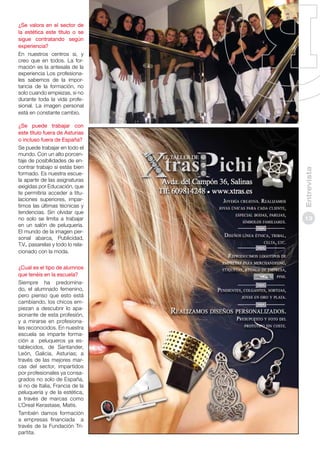 ¿Se puede trabajar con
este título fuera de Asturias
o incluso fuera de España?
Se puede trabajar en todo el
mundo. Con un alto porcentaje de posibilidades de encontrar trabajo si estás bien
formado. Es nuestra escuela aparte de las asignaturas
exigidas por Educación, que
te permitiría acceder a titulaciones superiores, impartimos las últimas técnicas y
tendencias. Sin olvidar que
no solo se limita a trabajar
en un salón de peluquería.
El mundo de la imagen personal abarca, Publicidad,
T.V., pasarelas y todo lo relacionado con la moda.
¿Cual es el tipo de alumnos
que tenéis en la escuela?
Siempre ha predominado, el alumnado femenino,
pero pienso que esto está
cambiando, los chicos empiezan a descubrir lo apasionante de esta profesión,
y a mirarse en profesionales reconocidos. En nuestra
escuela se imparte formación a peluqueros ya establecidos, de Santander,
León, Galicia, Asturias; a
través de las mejores marcas del sector, impartidos
por profesionales ya consagrados no solo de España,
si no de Italia, Francia de la
peluquería y de la estética,
a través de marcas como
L’Oreal Kerastase, Matis.
También damos formación
a empresas financiada a
través de la Fundación Tripartita.

Entrevista

¿Se valora en el sector de
la estética este título o se
sigue contratando según
experiencia?
En nuestros centros si, y
creo que en todos. La formación es la antesala de la
experiencia Los profesionales sabemos de la importancia de la formación, no
solo cuando empiezas, si no
durante toda la vida profesional. La imagen personal
está en constante cambio.

13

 