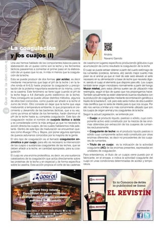 Que nos la den con queso
16

La coagulación
y los cuajos (I)
Una vez hemos hablado de los componentes básicos para la
elaboración de un queso como son la leche y los fermentos
lácticos pasaremos a comentar el primer paso en la elaboración de un queso que no es, ni más ni menos que la coagulación de la leche.
Esta se puede producir de dos formas: por acidez, es decir
mediante mecanismos que baje el pH de la leche ( en la leche ronda el 6-6,5) hasta propiciar la coagulación y precipitación de la proteína mayoritaria existente en la misma, como
es la caseína. Este fenómeno se tiene lugar cuando el pH de
la leche llega a 4,6 (llamado punto isieléctrico de la leche).
Para conseguirlo se puede utilizar distintos métodos, algunos
de ellos bien conocidos, como puede ser añadir a la leche el
zumo de limón. Otro consiste en dejar que la leche que vaya
madurando a temperatura ambiente, lo que propiciaría el crecimiento y desarrollo de las bacterias lácticas, que a su vez,
como ya vimos al hablar de los fermentos, harán disminuir el
pH de la leche hasta su completa coagulación. Este tipo de
coagulación recibe el nombre de cuajada láctica o ácida
y es considerada como la más antigua ya que no necesita la
acción directa los cuajos, de los cuales hablaremos más adelante. Dentro de este tipo de maduración se encuentran quesos como Afuega´l Pitu y Beyos, por poner algunos ejemplos
de quesos asturianos conocidos por la mayoría de la gente.
El otro tipo de coagulación es el llamado coagulación enzimática o por cuajo: para ello es necesario la intervención
de los cuajos o sustancias coagulantes de las leches, que se
deben añadir a la leche, en cantidad apropiada, para su coagulación
El cuajo es una enzima proteolítica, es decir, es una sustancia
catalizadora de la coagulación que actúa directamente sobre
las proteínas de la leche y en especial y de forma específica
sobre la caseína. Esta acción propicia el corte de las cadenas

Andrés
Navarro Garrido
de caseína en lugares específicos produciendo glóbulos cuya
acumulación da como resultado la coagulación de la leche
El cuajo se puede extraer obtener a partir del cuarto estómago de
los rumiantes (corderos, terneros, etc) siendo mejor cuanto más
joven es el animal ya que el nivel de este será elevado al serle
necesario en su alimentación a base de leche que necesita digerir, siendo el cuajo el elemento que dispone para ello. Los cuajos
también tener origen microbiano normalmente a partir del hongo
Mucor miehei, pero estos últimos suelen ser de utilización más
restringida, según el tipo de queso que nos propongamos hacer.
También actualmente se están obteniendo buenos resultados con
la producción de coagulantes mediante recombinación genética a
través de la bacteria E. coli, pero esto sería motivo de otra cuestión
más científica que no sería de interés para lo que nos ocupa. Por
ello nos vamos a limitar a lo más comúnmente utilizado que son
los cuajos de origen animal y los coagulantes de la leche
Según la actual Legislación, se entiende por:
•	Cuajo: al producto líquido, pastoso o sólido, cuyo componente activo está constituido por la mezcla de las enzimas obtenidas por extracción de los cuajares de rumiantes exclusivamente.
•	Coagulante de leche: es el producto liquido pastoso o
sólido cuyo componente activo está constituido por otras
enzimas diferentes, es decir no procedentes de los cuajares de rumiantes.
•	Título de un cuajo: es la indicación de la actividad
coagulante (AC) de las enzimas presentes, expresadas en
unidades de coagulación.
Para entendernos; el título de un cuajos viene puesto por el
fabricante, en el envase, e indica la actividad coagulante del
cuajo en unas condiciones determinadas de acidez y temperatura.

 