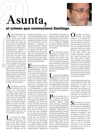 Asunta,

Pablo Vázquez Gómez

el crimen que conmocionó Santiago

A

El rincón del crimen

la hora de escribir este
artículo, el móvil del
terrible crimen de la joven
Asunta sigue siendo un misterio. Todos los medios de
comunicación del país están
pendientes de saber cuáles
pudieron ser los motivos que,
supuestamente, llevaron a
unos padres a asesinar a su
propia hija. Ante todo, debemos tener claro que lo que
debe primar siempre, a falta
de una sentencia firme, es la
presunción de inocencia. Los
juicios paralelos sólo llevan
18 a la confusión. No obstante
y partiendo siempre de los
hechos que por ahora han
transcendido a la opinión pública, lo que llama la atención
desde el punto de vista de la
investigación policial, no es
tanto el móvil del crimen en
sí, sino la forma en la que supuestamente se perpetró.

A

ctualmente, se ha hecho popular entre los
medios de comunicación
el posible móvil económico
que puede haber detrás de
este crimen. Pero para llegar
a una conclusión como esta,
antes hay que disponer de
toda la información posible.
Desde mi punto de vista y
partiendo siempre de la información actualmente disponible, se hace difícil suponer
que el móvil económico sea
el causante de este crimen.

L

o primero que debemos pensar es que,
si el móvil es económico, se
supone que para cometer
dicho crimen antes se ha tenido que planificar detalladamente. Recordar que los

padres son personas con un
nivel cultural elevado, incluso
el hecho de que la madre sea
abogada, nos debería indicar
que la comisión de un crimen
planeado y planificado no
puede terminar con la detención de los posibles autores
en apenas 48 horas. Han
sido tantos los errores cometidos en la perpetración del
asesinato que parece imposible pensar en un plan elaborado y premeditado por parte
de los presuntos autores.

E

s cierto que existen indicios de cierto grado
de premeditación, como el
hecho de formular una denuncia falsa de desaparición,
o los restos de ansiolíticos
que fueron hallados en la autopsia, con los que se supone
sedaron a la víctima, pudiendo ejercer un pleno control
sobre ella y facilitando así
su posterior asesinato. Pero
en contraposición a estos
indicios de premeditación, el
cuerpo de la víctima es abandonado en un zona próxima
a uno de los domicilios familiares y, a pesar de ser una
zona aislada, es bastante frecuentada por los vecinos de
la zona. Sin duda, esta forma
de deshacerse del cuerpo de
delito es una auténtica chapuza, que nos indica que el
crimen tuvo que cometerse
de una forma muy precipitada y sin apenas planificación.
A esto hay que sumarle el
hecho de que al parecer la
cuerda que fue encontrada
en el lugar donde se halló
el cadáver, pudiera coincidir
con la que se encontró en la
vivienda familiar. También ha

transcendido el supuesto hallazgo de unas colillas donde
se encontró el cuerpo. Si esto
no es bastante, hay que añadir las imágenes captadas
por varias cámaras que desmontan la supuesta coartada
de la madre.

C

on todo esto surge lo
que yo considero verdaderamente extraño en la
comisión del crimen. Independientemente del móvil del
mismo, lo realmente llamativo
es la contraposición de lo que
parece un crimen en principio premeditado que termina
siendo un total desastre en su
ejecución.

L

a pregunta que seguramente se plantean los
investigadores es ¿por qué
se cometieron tantos errores
en lo que debería ser un crimen planificado? ¿Realmente
un móvil económico puede
llevar a cometer un crimen de
una forma tan precipitada y
errónea?

P

iensen ustedes por un
momento como si fueran los asesinos de Asunta,
realmente dejarían tantas
pistas e indicios, o realizarían
un crimen perfectamente elaborado, evitando cámaras de
seguridad, elaborando una
coartada perfecta y ocultando todo tipo de restos y vestigios en el cadáver, para evitar
su detención. ¿Creen ustedes
que con los hechos que han
transcendido hasta el momento, realmente estamos
ante un crimen elaborado y
premeditado? Sinceramente
yo no lo creo.

O

tro hecho, que personalmente me resulta
llamativo, es la decisión del
juez de permitir la incineración del cuerpo de la víctima.
Esto hace pensar que el juez
tiene en su poder suficientes
pruebas e indicios de culpabilidad de los padres. Pero
si por algún motivo esas
pruebas quedasen invalidadas, ¿cómo se podrían realizar ahora nuevos análisis,
cómo obtener una segunda
autopsia si fuera necesaria?.
El permitir la incineración del
cuerpo es un hecho verdaderamente precipitado desde el
punto de vista de la criminalística. Espero que no acarree
consecuencias graves durante el proceso judicial.
Quizás todo tenga finalmente
una explicación mucho más
sencilla que sin duda nos
sorprenderá a todos, si es
que algún día se llega a conocer. Quizás todo se deba
a una muerte accidental que
finalmente se ha tratado de
ocultar bajo la apariencia de
un crimen.

S

ólo el tiempo y el resultado de las investigaciones nos darán la respuesta al
por qué de este crimen. Pero
todo esto es secundario, lo
realmente importante y que
no debemos olvidar es que
una niña que tenía un futuro
brillante ha fallecido y si realmente se trata de un asesinato y no de un homicidio
accidental, lo que nos debe
preocupar no es el móvil, es
la conducta criminal.

 