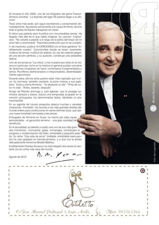 Agosto de 2013

Aventuras, desventuras y malaventuras
21

Foto: Karl Lagerfeld

Al iniciarse el año 2000, uno de los biógrafos del genio FrancoArmenio escribía: “La leyenda del siglo XX parece llegar a su término”.
Trece años más tarde, aún sigue escribiendo y componiendo denodadamente. Ayudando activamente a la causa Armenia, recorre
todo el globo terráqueo trabajando sin cesar.
El árbol que parecía seco fructifica con innumerables ramas. Ha
llegado más allá de lo que cabía imaginar. Su canción “Lisboa”
dice: “No volveré a pasear a lo largo de la bahía del brazo de mi
amor feliz y enamorado”. Pesimista predicción que no se cumplió.
Y, de improviso, publica 19 CANCIONES con el título genérico “Insólitamente vuestro”. Cancioncillas donde se tocan, levemente,
multitud de temas, multitud de atisbos. Su voz de viejecito alegre,
de una dicción perfecta, y su audición, constituye una verdadera
delicia.
Uno de los temas es “La crítica” y nos muestra que tanto en la música en particular como en la música en general pululan una serie
de fantoches incapaces de hacer comentarios fundamentados y
serios. Plumíferos deshilvanados e irresponsables, desenfadadamente caprichosos.
Durante estos últimos años parece estar más inspirado que nunca. Su hermana, también cantante, le pone música a sus palabras: “Dulce y tierna Armenia”, “Yo abdicaré un día”, “Pinta de color mi vida”, “Antes, durante, después”.
Amigo de Plácido domingo y Julio Iglesias, que le prodiga cariñosos abrazos y besos, estuvo una temporada ocupado en la
canción portuguesa, los denominados fados, dándoles un aire
cosmopolita.
En su agenda de futuros proyectos abarca muchas y variadas
creaciones. ¡Increíble!. Ha reunido a los más grandes artistas del
mundo entero para confeccionar en varios idiomas duos, que dan
una nueva tonalidad remozada a las piezas.
Embajador de Armenia en Suiza, ha hecho por esta causa
semiolvidada – el genocidio armenio – una gran cantidad de
beneficios.
En la actualidad, el valiente cruzado vive uno de sus más grandes momentos.. Conciertos, galas, homenajes, contribuyen al
progreso y modernización del bello, entrañable y pequeño estado. Su tema “Una vida de amor” (inefable, entrañable reencuentro) ha sido grabado en francés-armenio, y a duo con la artista
delicadamente femenina Mireille Mathieu .
Insólitamente Charles Aznavour ha sido elegido dos veces el cantante (no es coña) más sexy del mundo.

 