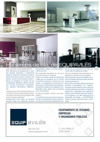 ¿Qué servicios ofrece EQUIPAVILES?
Nos dedicamos principalmente a equipar oficinas, empresas y organismos
públicos. Podemos comenzar cuando el
cliente solo tiene el local o incluso unos
planos, a partir de ahí nosotros desarrollamos un proyecto en función de sus
necesidades. Mobiliario, sillería, mamparas, cortinas, iluminación, complementos, equipos informáticos, telefonía...
etc...

necesidades, gustos, e incluso plantea- bemos de ser conscientes en todo momientos futuros.
mento que nos debemos a ellos.

Me transmites seguridad, se nota que
conoces tu terreno y te gusta.
Tengo la inmensa suerte de dedicarme
a algo que me apasiona, es un mundo
en continua evolución e incluso con sus
modas..., la seguridad me la da la confianza que me demuestran los clientes y
el haberme rodeado de verdaderos profesionales tanto dentro de la empresa
¿Quieres decir que te facilito las llaves de como proveedores.
una oficina vacía y puedo despreocupar- Empleas la palabra “cliente” con entume hasta el día que me la entregues lista siasmo.
para comenzar a trabajar?
Los clientes forman parte de la empresa,
Exactamente. Pero antes se necesita me han acompañado en este proyecto y
estudiar cuales son realmente vuestras les estoy enormemente agradecida. De-

Estamos realizando esta entrevista en tu
despacho y resulta un sitio acogedor.
Muchas gracias, ese era el objetivo, aunque me resulta más fácil hacerlo para los
demás que para mi.
Mi entorno de trabajo ideal es aquel que
combina funcionalidad con “calidez”.
Ese lugar donde pasamos gran parte de
nuestra vida tiene que tener un mobiliario
ergonómico, dispositivos que agilicen el
trabajo, pero también tiene que resultarnos acogedor, con ello optimizamos el
desarrollo del trabajo, y EQUIPAVILES
dispone de las soluciones para conseguirlo.

Publirreportaje

Hablemos de ella, de EQUIPAVILÉS

23

 