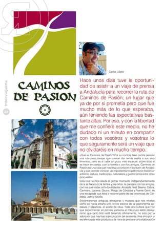 Interviajeros

Carlos López

24

Hace unos días tuve la oportunidad de asistir a un viaje de prensa
a Andalucía para recorrer la ruta de
Caminos de Pasión; un lugar que
ya de por sí prometía pero que fue
mucho más de lo que esperaba,
aún teniendo las expectativas bastante altas. Por eso, y con la libertad
que me confiere este medio, no he
dudado ni un minuto en compartir
con todos vosotros y vosotras lo
que seguramente será un viaje que
no olvidaréis en mucho tiempo.
¿Qué es Caminos de Pasión? Por su nombre bien podría parecer
una ruta para parejas que quieran dar rienda suelta a sus sentimientos, pero es si cabe un poco más especial, sobre todo si
se hace en pareja, con la familia o con los amigos. Caminos de
Pasión es una ruta que nos lleva a conocer el corazón de Andalucía y que permite conocer un importantísimo patrimonio históricoartístico, cultura, tradiciones, naturaleza y gastronomía entre otras
propuestas.
Esta ruta hechiza desde el primer momento, independientemente
de si se hace con la familia y los niños, la pareja o con los amigos,
con los que visitar ocho localidades: Alcalá la Real, Baena, Cabra,
Carmona, Lucena, Osuna, Priego de Córdoba y Puente Genil, en
una escapada que lleva a recorrer parte de las provincias de Córdoba, Jaén y Sevilla.
Encontraremos antiguas almazaras y museos que nos revelan
cómo se hacía antaño uno de los tesoros de la gastronomía andaluza y española, el aceite de oliva. Toda una cultura que hay
que experimentar en primera persona al más puro estilo oleoturismo que tanto tirón está teniendo últimamente, no solo por la
sabiduría que hay tras la producción del aceite de oliva sino por la
excelencia de este producto a la hora de preparar una elaboración

 