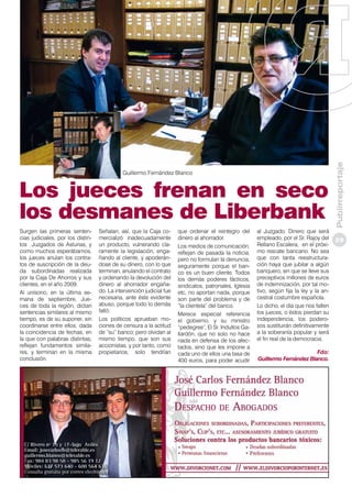 Los jueces frenan en seco
los desmanes de Liberbank
Surgen las primeras sentencias judiciales, por los distintos Juzgados de Asturias, y
como muchos esperábamos,
los jueces anulan los contratos de suscripción de la deuda subordinadas realizada
por la Caja De Ahorros y sus
clientes, en el año 2009.
Al unísono, en la última semana de septiembre, Jueces de toda la región, dictan
sentencias similares al mismo
tiempo, es de su suponer, sin
coordinarse entre ellos, dada
la coincidencia de fechas, en
la que con palabras distintas,
reflejan fundamentos similares, y terminan en la misma
conclusión.

Señalan, así, que la Caja comercializó inadecuadamente
un producto, vulnerando claramente la legislación, engañando al cliente, y apoderándose de su dinero, con lo que
terminan, anulando el contrato
y ordenando la devolución del
dinero al ahorrador engañado. La intervención judicial fue
necesaria, ante éste evidente
abuso, porque todo lo demás
falló:
Los políticos aprueban mociones de censura a la actitud
de “su” banco; pero olvidan al
mismo tiempo, que son sus
accionistas, y por tanto, como
propietarios, solo tendrían

que ordenar el reintegro del
dinero al ahorrador.
Los medios de comunicación,
reflejan de pasada la noticia,
pero no formulan la denuncia,
seguramente porque el banco es un buen cliente. Todos
los demás poderes fácticos,
sindicatos, patronales, Iglesia
etc, no aportan nada, porque
son parte del problema y de
“la clientela” del banco.
Merece especial referencia
el gobierno, y su ministro
“pedegree”, El Sr. Indultos Gallardón, que no solo no hace
nada en defensa de los afectados, sino que les impone a
cada uno de ellos una tasa de
400 euros, para poder acudir

al Juzgado. Dinero que será
empleado, por el Sr. Rajoy del
Rellano Escalera, en el próximo rescate bancario. No sea
que con tanta reestructuración haya que jubilar a algún
banquero, sin que se lleve sus
preceptivos millones de euros
de indemnización, por tal motivo, según fija la ley y la ancestral costumbre española.
Lo dicho, el día que nos falten
los jueces, o éstos pierdan su
independencia, los poderosos sustituirán definitivamente
a la soberanía popular y será
el fin real de la democracia.
Fdo:
Guillermo Fernández Blanco.

Publirreportaje

Guillermo Fernández Blanco

29

 