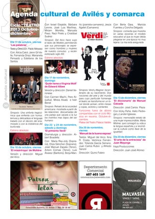 Agenda cultural de Avilés y comarca
Ciclo “TEATRO
2013 Octubrediciembre”

Agenda cultural

Día 11 de octubre, viernes
‘Las palabras’
Texto y Dirección: Pablo Messiez
Con Alicia Calot, Javivi Gil Valle, Fernanda Orazi, Marianela
Pensado y Estefania de los
Santos

Con Israel Elejalde, Bárbara ño (pianista-camarero), Jesús
Lennie, José Luis Martínez, Agelet (Camarero)
Miriam Montilla, Manuela
Paso, Raúl Prieto y Cristóbal
Suárez
Sinopsis: Del Arco hace suyo
el texto de Moliére permitiendo
que sus personajes se expresen como hombres y mujeres
de nuestro convulso y recién
estrenado siglo XXI.

Sinopsis: Verdi y Wagner: bicentenario de su nacimiento. Dos
nociones del arte y del mundo
para cuyo particular homenaje
el teatro se transforma en un local donde actúan, entre mesas
Sinopsis: Retrato de la sociedad y copas, actores y cantantes
americana mostrada a partir de
Funciones fuera de abono
las relaciones descarnadas de
compartidas con el ciclo Múuna pareja que sacará a la luz
los instintos mas bajos del ser sica en escena. Octubre-diciembre.
humano

Sinopsis: Una sinfonía tragicómica que enfrenta con humor,
ternura y delicadeza al lenguaje
tratado con el decoro del enaPlatea del Teatro Palacio Valdés
morado o con la indolencia del Día 23 y 24 de noviembre,
burócrata.
Día 29 de noviembre,
sábado y domingo

Estreno absoluto

Sinopsis: comedia que muestra
en varias escenas el modelo
educativo al que la mujer debía
plegarse en una época no muy
lejana. La risa esta asegurada

Estreno absoluto

Día 17 de noviembre,
domingo
‘Quién teme a Virginia Wolf’
de Edward Albee
Versión y dirección: Daniel Veronese
Con Carmen Machi, Pere Arquillué, Mireia Aixalá e Iván
Benet

30

Con Berta Ojea,
Mariola
Fuentes y Concha Delgado

‘El pimiento Verdi’
Dramaturgia y dirección: Albert Boadella
Con María Rey-Joly (Soprano), Elvia Sánchez (Soprano),
Día 18 de octubre, viernes José Manuel Zapata (Tenor),
‘El misántropo’ de Molière Antoni Comas (Tenor), Luis
Versión y dirección: Miguel Álvarez (Barítono), Borja Maridel Arco

viernes
‘Manual de la buena esposa’
Textos: Miguel del Arco, Ana
R. Costa, Verónica Fernández, Yolanda García Serrano,
Juan Carlos Rubio y Alfredo
Sanzol
Dirección: Quino Falero

Día 13 de diciembre, viernes
‘El diccionario’ de Manuel
Calzada
Dirección: José Carlos Plaza
Con Vicky Peña, Helio Pedregal y Lander Iglesias.
Sinopsis: memorable retrato de
una mujer imprescindible, María
Moliner, que consagró su vida a
la lengua española y a reivindicar la cultura como llave de la
igualdad.

Día 20 de diciembre, viernes
‘El arte de la entrevista” de
Juan Mayorga
Iraya Producciones
Dirección: Juan José Afonso

 