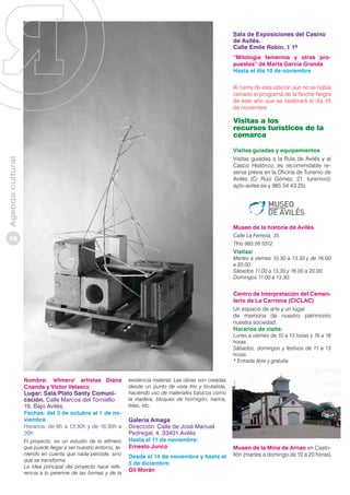 Sala de Exposiciones del Casino
de Avilés.
Calle Emile Robin, 1 1º
“Mitología femenina y otras propuestas” de Marta García Granda
Hasta el día 10 de noviembre
Al cierre de esta edición aún no se había
cerrado el programa de la Noche Negra
de este año que se celebrará el día 15
de noviembre

Visitas a los
recursos turísticos de la
comarca

Agenda cultural

Visitas guiadas y equipamientos
Visitas guiadas a la Rula de Avilés y al
Casco Histórico, es recomendable reserva previa en la Oficina de Turismo de
Avilés (C/ Ruiz Gómez, 21. turismo@
ayto-aviles.es y 985 54 43 25).

Museo de la historia de Avilés
Calle La Ferrería, 35.

36

Tfno 985 56 5512.

Visitas:

Martes a viernes 10.30 a 13.30 y de 16.00
a 20.00.
Sábados 11.00 a 13.30 y 16.00 a 20.00.
Domingos 11.00 a 13.30.

Centro de Interpretación del Cementerio de La Carriona (CICLAC)
Un espacio de arte y un lugar
de memoria de nuestro patrimonio
nuestra sociedad.
Horarios de visita:

Lunes a viernes de 10 a 13 horas y 16 a 18
horas.
Sábados, domingos y festivos de 11 a 13
horas.
* Entrada libre y gratuita.

Nombre: ‘efímero’ artistas Diana
Coanda y Victor Velasco

Lugar: Sala/Plato Santy Comunicación. Calle Marcos del Torniello
19, Bajo Avilés.

Fechas: del 3 de octubre al 1 de noviembre
Horarios: de 8h a 13:30h y de 16:30h a
20h
El proyecto, es un estudio de lo efímero
que puede llegar a ser nuestro entorno, teniendo en cuenta que nada persiste, sino
que se transforma.
La idea principal del proyecto hace referencia a lo perenne de las formas y de la

existencia material. Las obras son creadas
desde un punto de vista frío y brutalista,
haciendo uso de materiales básicos como
la madera, bloques de hormigón, harina,
telas, etc.

Galería Amaga
Dirección: Calle de José Manuel
Pedregal, 4, 33401 Avilés
Hasta el 11 de noviembre:
Ernesto Junco

Desde el 14 de noviembre y hasta el
5 de diciembre:
Gil Morán

Museo de la Mina de Arnao en Castrillón (martes a domingo de 10 a 20 horas)

 