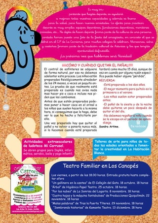 Es muy importante que hagáis deporte, os ayudará
a mejorar todas vuestras capacidades y además es bueno
para la salud, para hacer nuevas amistades. La oferta para practicar
deporte es muy amplia: equipos deportivos, fundaciones deportivas, monitores
privados, etc... No dejéis de hacer deporte forma parte de la cultura de una persona.
En portada hemos puesto una foto de la fiesta del amagüestu, en concreto el que se
celebró en el C.P de La Carriona, pero muchos colegios lo celebran. Manzanas, sidra
y castañas forman parte de la tradición cultural de Asturias y los que tengáis
oportunidad disfrutadlo.

¡La próxima vez que hablemos será Navidad!
El PequeRevistín

¡¡¡¡¡CÓMO Y CUÁNDO QUITAR EL PAÑAL!!!!!

40

El control de esfínteres se adquiere
de forma natural, por eso no debemos
adelantar este proceso. Los niños están
preparados fisiológicamente alrededor
de los 24 meses, a veces un poquito antes. La prueba de que realmente está
preparado es cuando nos avisa nada
mas hacer pis o caca e incluso nos piden que les cambiemos.
Antes de que estén preparados podemos poner a hacer caca en el orinal a
los niños que suelen hacerlo a la misma
hora, si conseguimos que lo haga, debe
ver lo que ha hecho y felicitarle por
ello.
Una vez preparado hay que quitar el
pañal y no volver a ponerlo nunca más,
si lo hacemos cuando esté preparado

Actividades extraescolares
de ludoteca Mi Carrusel.

Se abren grupos para Inglés, informática, aerobic, baile y yoga infantil.

tardará como mucho 15 días, aunque de
vez en cuando por alguna razón específica puede haber alguna “pérdida”.
RECUERDA:
-Está preparado a los dos años.
-El mejor momento para quítalo es la
primavera o el verano.
-Las niñas suelen estar preparadas
antes.
-El pañal de la siesta y de la noche
debe quitarse un poco después de
quitar el del día.
-No debemos regañar al niño cuando
se le escapa en el periodo de aprendizaje.

Sandra Artime.

Talleres de arte para niños de todas las edades orientados a fomentar la creatividad en La Habitación
Blanca.

Teatro Familiar en Los Canapés
Los viernes, a partir de las 18.00 horas. Entrada gratuita hasta completar aforo
“Un gallinero en la azotea” de El Callejón del Gato. 18 octubre. 18 horas
“Árbol” de Higiénico Papel Teatro. 25 octubre. 18 horas.
“Por las nubes” de La Sonrisa del Lagarto. 8 noviembre. 18 horas.
“Cuatro hojas y la máquina fantabulosa” de Producciones Quiquilimón. 22
noviembre. 18 horas
“Malas palabras” de Tras la Puerta Títeres. 29 noviembre. 18 horas
“Sembrando historias” de Kamante Teatro. 13 diciembre. 18 hora

 