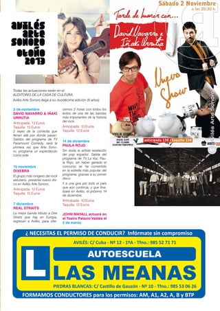 2 de noviembre
DAVID NAVARRO & IÑAKI
URRUTIA
Anticipada: 13 Euros
Taquilla: 15 Euros

2 reyes de la comedia que
llenan allá por donde pasan.
Salidos del programa de TV
Paramount Comedy, será la
primera vez que Arte Sonoro, programa un espectáculo
como este.

15 noviembre
Dixebra
El grupo más longevo del rock
asturiano, presenta nuevo disco en Avilés Arte Sonoro.

Anticipada: 12 Euros
Taquilla: 15 Euros
7 diciembre
Real Straits
La mejor banda tributo a Dire
Straits que hay en Europa,
regresan a Avilés, para ofre-

cernos 2 horas con todos los
éxitos de una de las bandas
más importantes de la historia
del rock.

Anticipada: 10 Euros
Taquilla: 12 Euros
14 de diciembre
Paula Rojo
Sin duda la artista revelación
del pop español. Salida del
programa de TV La Voz, Paula Rojo, sin haber ganado el
concurso se ha convertido
en la estrella más popular del
programa, gracias a su primer
disco
Y a una gira por todo el país
que aún continúa, y que finalizará en Avilés, el próximo 14
de diciembre.

Anticipada: 10 Euros
Taquilla: 12 Euros
John Mayall actuará en
el Teatro Palacio Valdés el
2 de marzo

Avilés Arte Sonoro

Todas las actuaciones serán en el
AUDITORIO DE LA CASA DE CULTURA.
Avilés Arte Sonoro llega a su duodécima edición (6 años).

41

 