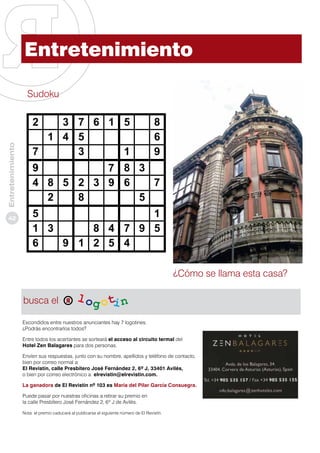 Entretenimiento
Sudoku

3 7 6 1 5
1 4 5
7
3
1

Entretenimiento

2

42

8
6
9

9
7 8 3
4 8 5 2 3 9 6
7
2
8
5
5
1
1 3
8 4 7 9 5
6
9 1 2 5 4
¿Cómo se llama esta casa?
busca el
Escondidos entre nuestros anunciantes hay 7 logotines.
¿Podrás encontrarlos todos?
Entre todos los acertantes se sorteará el acceso al circuito termal del
Hotel Zen Balagares para dos personas.
Envíen sus respuestas, junto con su nombre, apellidos y teléfono de contacto,
bien por correo normal a:
El Revistín, calle Presbítero José Fernández 2, 6º J, 33401 Avilés,
o bien por correo electrónico a: elrevistin@elrevistin.com.
La ganadora de El Revistín nº 103 es María del Pilar García Consuegra.
Puede pasar por nuestras oficinas a retirar su premio en
la calle Presbítero José Fernández 2, 6º J de Avilés.
Nota: el premio caducará al publicarse el siguiente número de El Revistín.

 