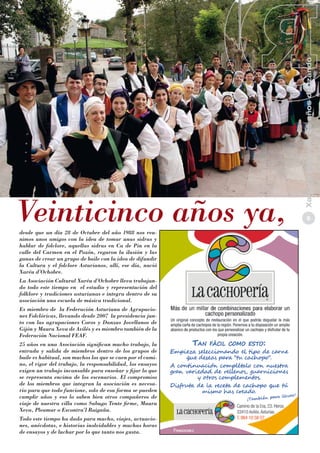 desde que un día 28 de Octubre del año 1988 nos reunimos unos amigos con la idea de tomar unas sidras y
hablar de folclore, aquellas sidras en Ca de Pin en la
calle del Carmen en el Pozón, regaron la ilusión y las
ganas de crear un grupo de baile con la idea de difundir
la Cultura y el folclore Asturianos, allí, ese día, nació
Xaréu d’Ochobre.
La Asociación Cultural Xaréu d’Ochobre lleva trabajando todo este tiempo en el estudio y representación del
folklore y tradiciones asturianas e integra dentro de su
asociación una escuela de música tradicional.
Es miembro de la Federación Asturiana de Agrupaciones Folclóricas, llevando desde 2007 la presidencia junto con las agrupaciones Coros y Danzas Jovellanos de
Gijón y Maura Xeva de Avilés y es miembro también de la
Federación Nacional FEAF.

25 años en una Asociación significan mucho trabajo, la
entrada y salida de miembros dentro de los grupos de
baile es habitual, son muchos los que se caen por el camino, el rigor del trabajo, la responsabilidad, los ensayos
exigen un trabajo incansable para enseñar y fijar lo que
se representa encima de los escenarios. El compromiso
de los miembros que integran la asociación es necesario para que todo funcione, solo de esa forma se pueden
cumplir años y eso lo saben bien otros compañeros de
viaje de nuestra villa como Sabugo Tente firme, Maura
Xeva, Pleamar o Escontra’l Raigañu.
Todo este tiempo ha dado para mucho, viajes, actuaciones, anécdotas, e historias inolvidables y muchas horas
de ensayos y de luchar por lo que tanto nos gusta.

Xaréu d’Ochobre, 25 años danzando

Veinticinco años ya,

5

 