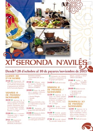 Dende’l 28 d´ochobre al 10 de payares/noviembre de 2013
LLUNES 28
D`OCHOBRE
19:30	 t

Presentación del
llibru “Vestidos de Asturianos” (150 años de fotografía
e indumentaria en Asturias)
de Fe Santoveña Zapatero.

VIENRES 8
DE PAYARES/
NOVIEMBRE
18:30	 t

Apertura de la
carpa na plaza de Domingo
Álvarez Acebal, con música
popular d’animación, puestos con productos serondiegos (tortos, sidra, castañes,
mazanes…) y chigre.

19:00	t Vezos y costumes:
“Faciendo sidra y magostando castañes”.

19:15	 t Inauguración

oficial de la “XI SERONDA N´AVILÉS”.

BANDA GAITES
“L`ALBORCER” de Castrillón.

	

t Animación con músicos
populares y componentes de
los grupos participantes

19:30	 t

24:00	t Pieslle de la carpa

20:00	t

SÁBADU 9
DE PAYARES /
NOVIEMBRE

Esfoyaza popular (cuentos, lleendes, cancios…). Animación con
OLGA CUERVO.

Sones de pandereta y panderu n´Asturies.
ALCUENTRU con:

	

•	 Escontra´l Raigañu
•	 Serendén
•	 Xeitu
t Amuesa de bailles y dances tradicionales a cargu del
grupu Xeitu y

21:00	 t

Actuación del
grupu PALAES DE RON

22:00	t Entama

la NUECHE EN DANZA.

	

t “Si quiés participar basta
con tener ganes de baillar”.

12:30	 t

Apertura de la
carpa con música popular
d’animación y puestos con
productos serondiegos (tortos, sidra, castañes, mazanes…) y chigre.

13:30	 t

Sesión vermú.
Conciertu de música popular.

14:30	 t

Comida popular
(Pote de berces con fariñón
y arroz con lleche (8 Euros).

17:30	 t

Actividá infantil.
“La seronda: tiempu de ca-

labaces, castañes...y folixa”.
TRES COLORES

19:00	t

Bailles y dances
con
“XARÉU
D´OCHOBRE” y “PLEAMAR”.

20:00	t Baille al son de:
•	 “RUBEN ALBA”
•	 “EL KOKU LA
MAZANA”

24:00	t Pieslle de la carpa

DOMINGU 10
DE PAYARES/
NOVIEMBRE
12:00	 t

Apertura de la
carpa y puestos con productos serondiegos (tortos,
sidra, castañes, mazanes…) y
chigre y xuegos populares,

14:30	 t Pieslle de la carpa

XI seronda n’Avilés

XI SERONDA N’AVILÉS

7

 