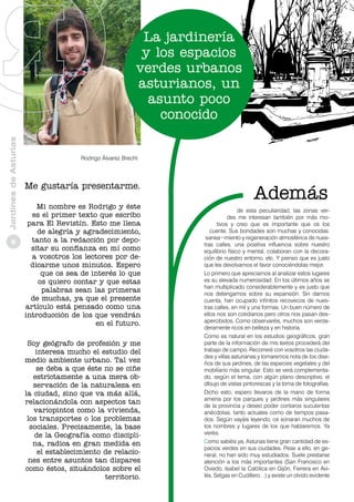 Jardines de Asturias

La jardinería
y los espacios
verdes urbanos
asturianos, un
asunto poco
conocido

8

Rodrigo Álvarez Brecht

Me gustaría presentarme.
Mi nombre es Rodrigo y éste
es el primer texto que escribo
para El Revistín. Esto me llena
de alegría y agradecimiento,
tanto a la redacción por depositar su confianza en mí como
a vosotros los lectores por dedicarme unos minutos. Espero
que os sea de interés lo que
os quiero contar y que estas
palabras sean las primeras
de muchas, ya que el presente
artículo está pensado como una
introducción de los que vendrán
en el futuro.
Soy geógrafo de profesión y me
interesa mucho el estudio del
medio ambiente urbano. Tal vez
se deba a que éste no se ciñe
estrictamente a una mera observación de la naturaleza en
la ciudad, sino que va más allá,
relacionándola con aspectos tan
variopintos como la vivienda,
los transportes o los problemas
sociales. Precisamente, la base
de la Geografía como disciplina, radica en gran medida en
el establecimiento de relaciones entre asuntos tan dispares
como éstos, situándolos sobre el
territorio.

de esta peculiaridad, las zonas verdes me interesan también por más motivos y creo que es importante que os los
cuente. Sus bondades son muchas y conocidas:
sanea¬miento y regeneración atmosférica de nuestras calles, una positiva influencia sobre nuestro
equilibrio físico y mental, colaboran con la decoración de nuestro entorno, etc. Y pienso que es justo
que les devolvamos el favor conociéndolas mejor.
Lo primero que apreciamos al analizar estos lugares
es su elevada numerosidad. En los últimos años se
han multiplicado considerablemente y es justo que
nos detengamos sobre su expansión. Sin darnos
cuenta, han ocupado infinitos recovecos de nuestras calles, en mil y una formas. Un buen número de
ellos nos son cotidianos pero otros nos pasan desapercibidos. Como observaréis, muchos son verdaderamente ricos en belleza y en historia.
Como es natural en los estudios geográficos, gran
parte de la información de mis textos procederá del
trabajo de campo. Recorreré con vosotros las ciudades y villas asturianas y tomaremos nota de los diseños de sus jardines, de las especies vegetales y del
mobiliario más singular. Esto se verá complementado, según el tema, con algún plano descriptivo, el
dibujo de vistas pintorescas y la toma de fotografías.
Dicho esto, espero llevaros de la mano de forma
amena por los parques y jardines más singulares
de la provincia y deseo poder contaros suculentas
anécdotas, tanto actuales como de tiempos pasados. Según vayáis leyendo, os sonaran muchos de
los nombres y lugares de los que hablaremos. Ya
veréis.
Como sabéis ya, Asturias tiene gran cantidad de espacios verdes en sus ciudades. Pese a ello, en general, no han sido muy estudiados. Suele prestarse
atención a los más importantes (San Francisco en
Oviedo, Isabel la Católica en Gijón, Ferrera en Avilés, Selgas en Cudillero…) y existe un olvido evidente

 
