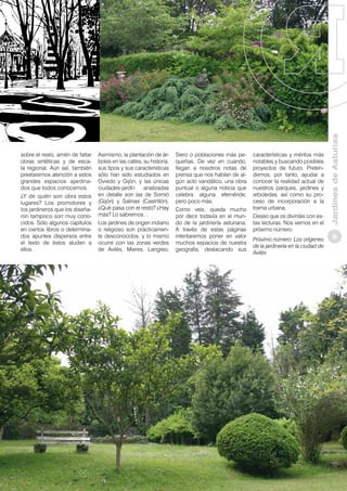 Asimismo, la plantación de árboles en las calles, su historia,
sus tipos y sus características
sólo han sido estudiados en
Oviedo y Gijón, y las únicas
ciudades-jardín
analizadas
en detalle son las de Somió
(Gijón) y Salinas (Castrillón).
¿Qué pasa con el resto? ¿Hay
más? Lo sabremos…
Los jardines de origen indiano
o religioso son prácticamente desconocidos, y lo mismo
ocurre con las zonas verdes
de Avilés, Mieres, Langreo,

Siero o poblaciones más pequeñas. De vez en cuando,
llegan a nosotros notas de
prensa que nos hablan de algún acto vandálico, una obra
puntual o alguna noticia que
celebra alguna efeméride,
pero poco más.
Como veis, queda mucho
por decir todavía en el mundo de la jardinería asturiana.
A través de estas páginas
intentaremos poner en valor
muchos espacios de nuestra
geografía, destacando sus

características y méritos más
notables y buscando posibles
proyectos de futuro. Pretendemos, por tanto, ayudar a
conocer la realidad actual de
nuestros parques, jardines y
arboledas, así como su proceso de incorporación a la
trama urbana.
Deseo que os divirtáis con estas lecturas. Nos vemos en el
próximo número.
Próximo número: Los orígenes
de la jardinería en la ciudad de
Avilés

Jardines de Asturias

sobre el resto, amén de faltar
obras sintéticas y de escala regional. Aún así, también
prestaremos atención a estos
grandes espacios ajardinados que todos conocemos.
¿Y de quién son obra estos
lugares? Los promotores y
los jardineros que los diseñaron tampoco son muy conocidos. Sólo algunos capítulos
en ciertos libros o determinados apuntes dispersos entre
el texto de éstos aluden a
ellos.

9

 