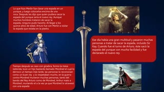 Lo que hizo Merlín fue clavar una espada en un
yunque, y luego colocarlos encima de una
roca. Después les dijo que quien pudiera sacar la
espada del yunque sería el nuevo rey. Aunque
muchos hombres trataron de sacar la
espada, ninguno pudo hacerlo. Al llegar a los
quince años de edad, Arturo fue con Merlín a visitar
la espada que estaba en la piedra.
Ese día había una gran multitud y pasaron muchas
personas a tratar de sacar la espada, incluido Sir
Kay. Cuando fue el turno de Arturo, éste sacó la
espada del yunque con mucha facilidad y fue
declarado el nuevo rey.
Tiempo después se caso con ginebra, formo la mesa
redonda, tuvo un hijo bastardo llamado Mordred el cual lo
derroco un tiempo más tarde, las personas lo reconocían
como un buen rey y lo respetaban mucho, en la guerra
contra Mordred murieron muchas personas, tanto del
bando del Rey Arturo como de Mordred, Arthur mato a
Mordred ,muriendo el a la vez ya que Mordred lo atravesó
con una espada
 