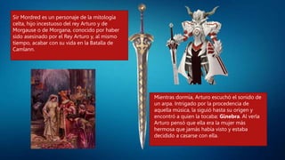 Sir Mordred es un personaje de la mitología
celta, hijo incestuoso del rey Arturo y de
Morgause o de Morgana, conocido por haber
sido asesinado por el Rey Arturo y, al mismo
tiempo, acabar con su vida en la Batalla de
Camlann.
Mientras dormía, Arturo escuchó el sonido de
un arpa. Intrigado por la procedencia de
aquella música, la siguió hasta su origen y
encontró a quien la tocaba: Ginebra. Al verla
Arturo pensó que ella era la mujer más
hermosa que jamás había visto y estaba
decidido a casarse con ella.
 