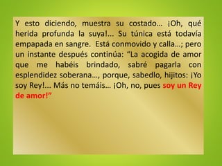 Y esto diciendo, muestra su costado… ¡Oh, qué
herida profunda la suya!... Su túnica está todavía
empapada en sangre. Está conmovido y calla…; pero
un instante después continúa: “La acogida de amor
que me habéis brindado, sabré pagarla con
esplendidez soberana…, porque, sabedlo, hijitos: ¡Yo
soy Rey!... Más no temáis… ¡Oh, no, pues soy un Rey
de amor!”
 